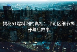 揭秘51爆料网的真相：评论区细节揭开幕后故事
