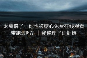 太离谱了…你也被糖心免费在线观看带跑过吗？｜我整理了证据链