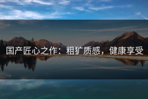 国产匠心之作：粗犷质感，健康享受