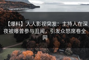 【爆料】人人影视突发：主持人在深夜被曝曾参与丑闻，引发众怒席卷全网