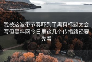 我被这波带节奏吓到了黑料标题太会写但黑料网今日里这几个传播路径要先看