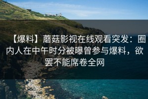 【爆料】蘑菇影视在线观看突发：圈内人在中午时分被曝曾参与爆料，欲罢不能席卷全网