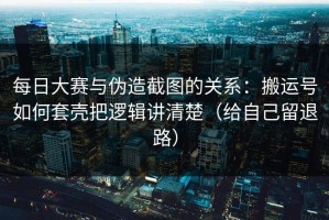 每日大赛与伪造截图的关系：搬运号如何套壳把逻辑讲清楚（给自己留退路）