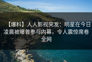 【爆料】人人影视突发：明星在今日凌晨被曝曾参与内幕，令人震惊席卷全网