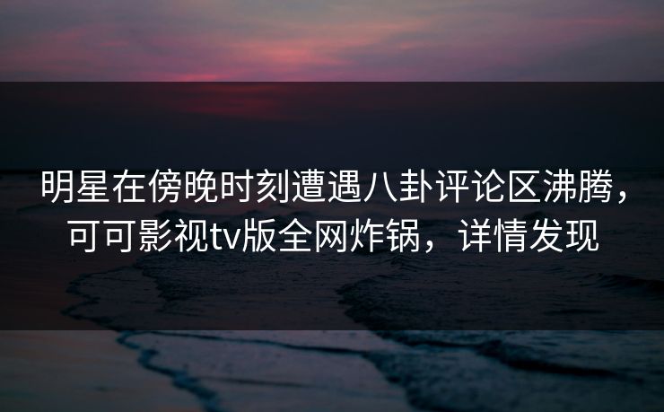 明星在傍晚时刻遭遇八卦评论区沸腾，可可影视tv版全网炸锅，详情发现