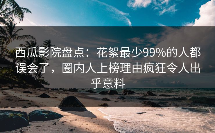 西瓜影院盘点：花絮最少99%的人都误会了，圈内人上榜理由疯狂令人出乎意料
