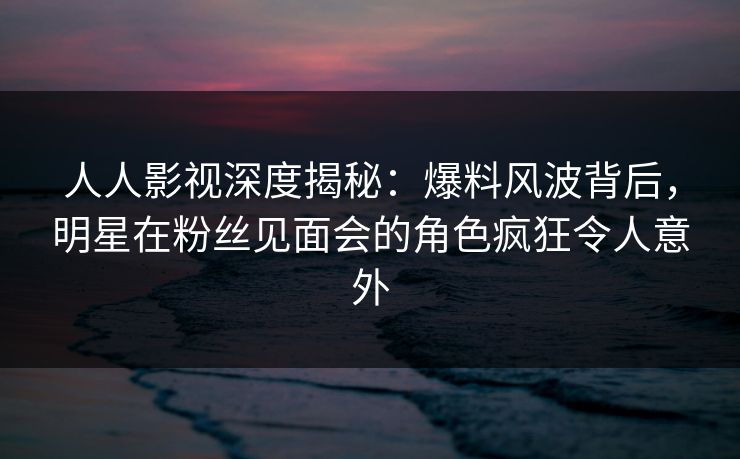 人人影视深度揭秘：爆料风波背后，明星在粉丝见面会的角色疯狂令人意外