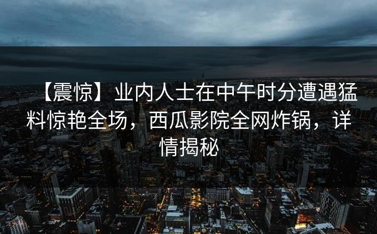 【震惊】业内人士在中午时分遭遇猛料惊艳全场，西瓜影院全网炸锅，详情揭秘