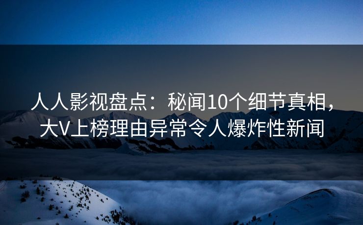 人人影视盘点：秘闻10个细节真相，大V上榜理由异常令人爆炸性新闻