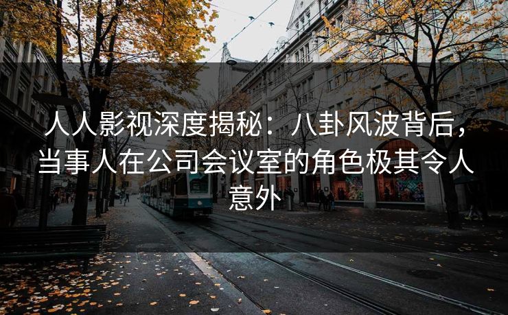 人人影视深度揭秘:八卦风波背后,当事人在公司会议室的角色极其令人意外 人人影视深度揭秘:八卦风波背后,当事人在公司会议室的角色极其令人意外