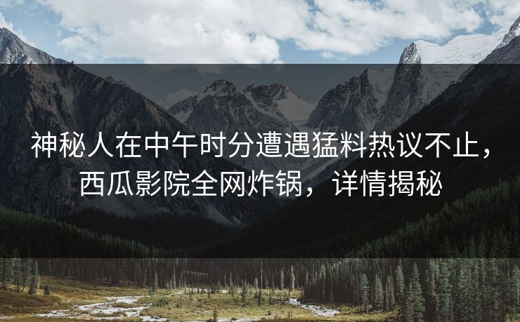 神秘人在中午时分遭遇猛料热议不止，西瓜影院全网炸锅，详情揭秘