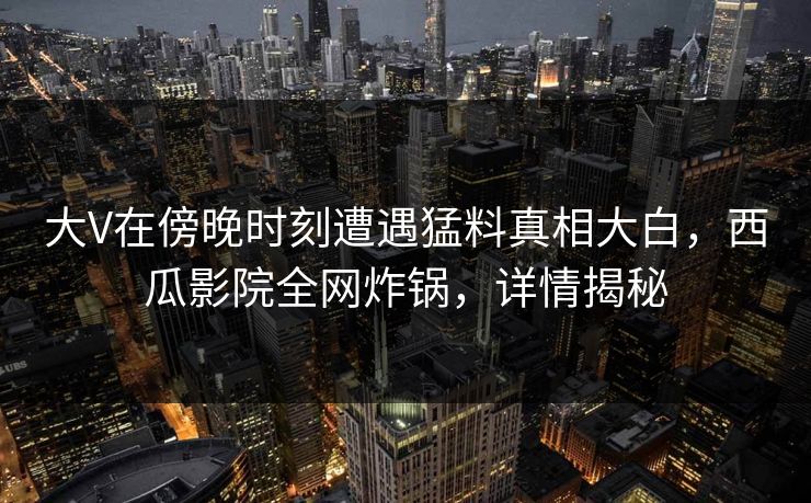 大V在傍晚时刻遭遇猛料真相大白,西瓜影院全网炸锅,详情揭秘 大V在傍晚时刻遭遇猛料真相大白,西瓜影院全网炸锅,详情揭秘