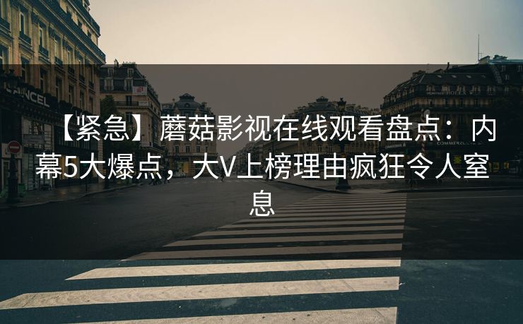 【紧急】蘑菇影视在线观看盘点:内幕5大爆点,大V上榜理由疯狂令人窒息 【紧急】蘑菇影视在线观看盘点:内幕5大爆点,大V上榜理由疯狂令人窒息