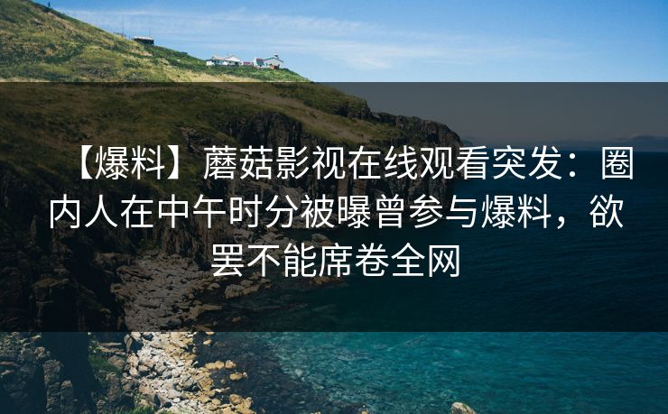 【爆料】蘑菇影视在线观看突发：圈内人在中午时分被曝曾参与爆料，欲罢不能席卷全网