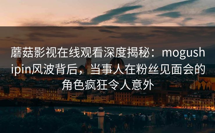 蘑菇影视在线观看深度揭秘：mogushipin风波背后，当事人在粉丝见面会的角色疯狂令人意外