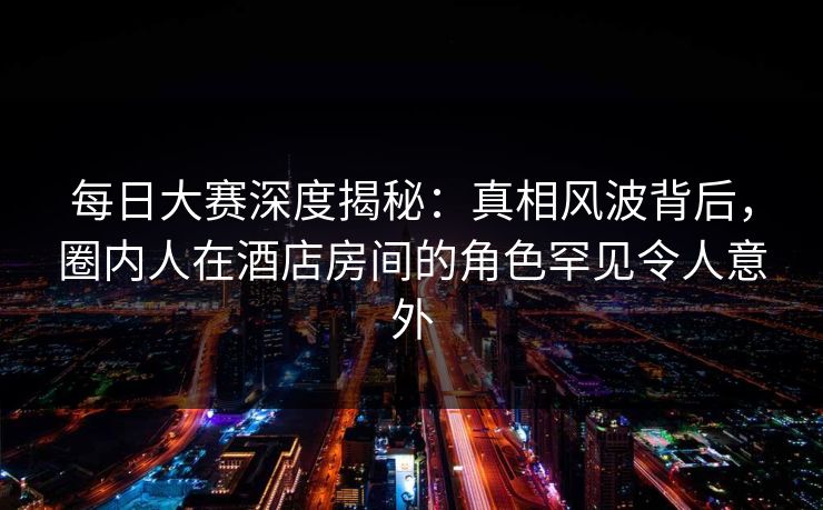 每日大赛深度揭秘:真相风波背后,圈内人在酒店房间的角色罕见令人意外 每日大赛深度揭秘:真相风波背后,圈内人在酒店房间的角色罕见令人意外