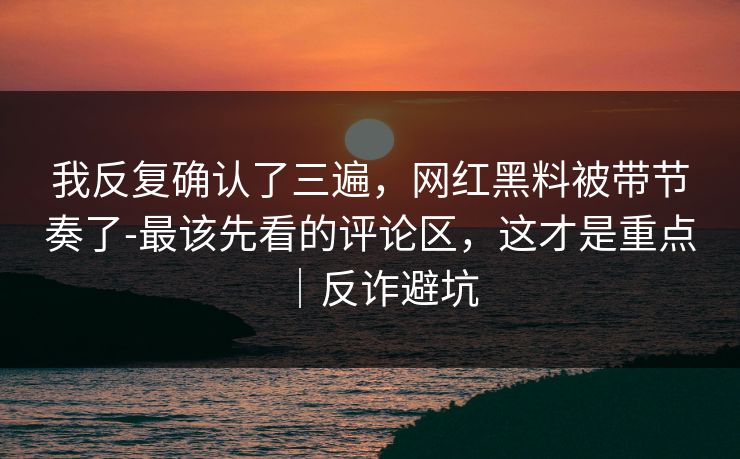 我反复确认了三遍，网红黑料被带节奏了-最该先看的评论区，这才是重点｜反诈避坑