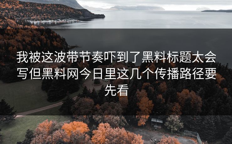 我被这波带节奏吓到了黑料标题太会写但黑料网今日里这几个传播路径要先看