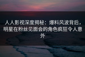人人影视深度揭秘：爆料风波背后，明星在粉丝见面会的角色疯狂令人意外