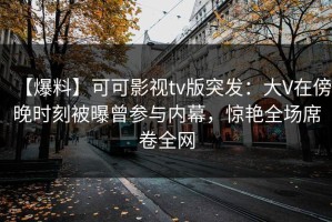 【爆料】可可影视tv版突发：大V在傍晚时刻被曝曾参与内幕，惊艳全场席卷全网
