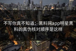 不写你真不知道：黑料网app明星黑料的真伪核对顺序是这样