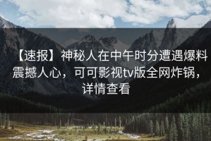 【速报】神秘人在中午时分遭遇爆料震撼人心，可可影视tv版全网炸锅，详情查看