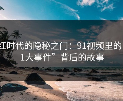 网红时代的隐秘之门：91视频里的“91大事件”背后的故事