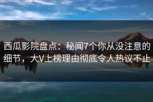 西瓜影院盘点：秘闻7个你从没注意的细节，大V上榜理由彻底令人热议不止