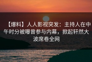 【爆料】人人影视突发：主持人在中午时分被曝曾参与内幕，掀起轩然大波席卷全网