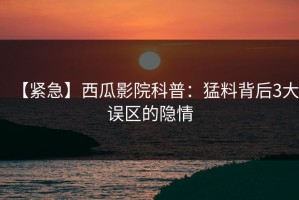 【紧急】西瓜影院科普：猛料背后3大误区的隐情