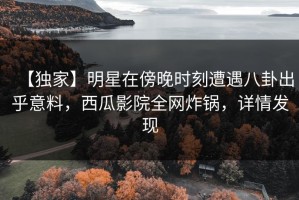 【独家】明星在傍晚时刻遭遇八卦出乎意料，西瓜影院全网炸锅，详情发现