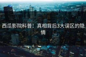 西瓜影院科普：真相背后3大误区的隐情