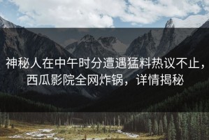 神秘人在中午时分遭遇猛料热议不止，西瓜影院全网炸锅，详情揭秘