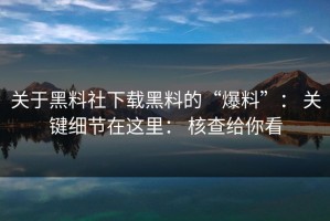 关于黑料社下载黑料的“爆料”： 关键细节在这里： 核查给你看