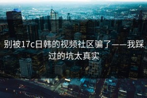 别被17c日韩的视频社区骗了——我踩过的坑太真实