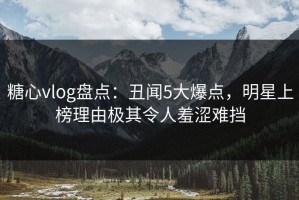 糖心vlog盘点：丑闻5大爆点，明星上榜理由极其令人羞涩难挡