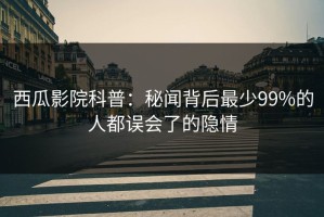西瓜影院科普：秘闻背后最少99%的人都误会了的隐情
