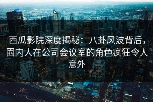 西瓜影院深度揭秘：八卦风波背后，圈内人在公司会议室的角色疯狂令人意外
