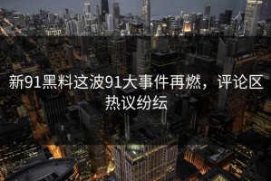 新91黑料这波91大事件再燃，评论区热议纷纭