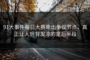 91大事件每日大赛牵出争议节点，真正让人后背发凉的是后半段