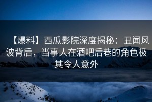 【爆料】西瓜影院深度揭秘：丑闻风波背后，当事人在酒吧后巷的角色极其令人意外