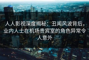 人人影视深度揭秘：丑闻风波背后，业内人士在机场贵宾室的角色异常令人意外