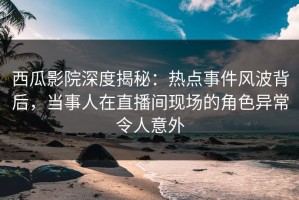 西瓜影院深度揭秘：热点事件风波背后，当事人在直播间现场的角色异常令人意外