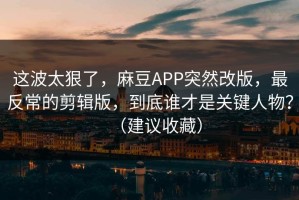 这波太狠了，麻豆APP突然改版，最反常的剪辑版，到底谁才是关键人物？（建议收藏）