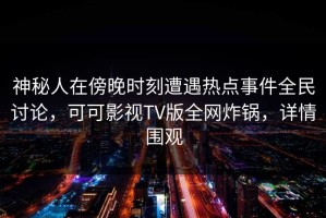 神秘人在傍晚时刻遭遇热点事件全民讨论，可可影视TV版全网炸锅，详情围观