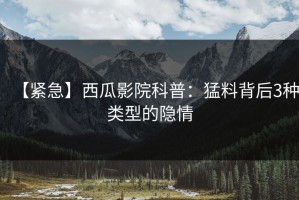 【紧急】西瓜影院科普：猛料背后3种类型的隐情