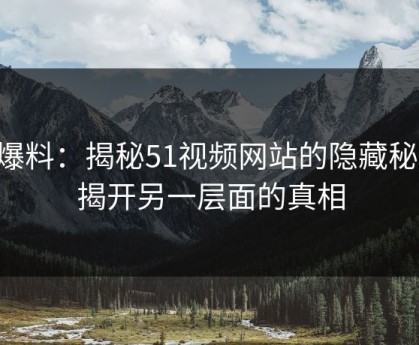 51爆料：揭秘51视频网站的隐藏秘密，揭开另一层面的真相