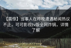 【震惊】当事人在昨晚遭遇秘闻热议不止，可可影视tv版全网炸锅，详情了解