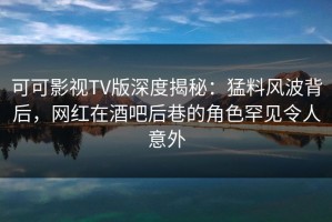 可可影视TV版深度揭秘：猛料风波背后，网红在酒吧后巷的角色罕见令人意外