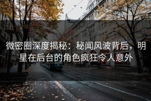 微密圈深度揭秘：秘闻风波背后，明星在后台的角色疯狂令人意外